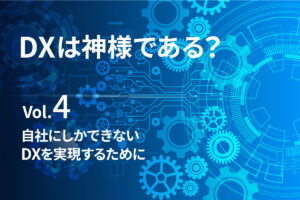 【DXは、神様である？Vol.4】自社にしかできないDXを実現するために