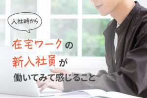 入社時から在宅ワークの新入社員が働いてみて感じること