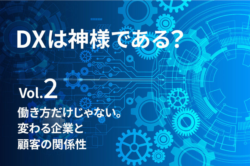 【DXは、神様である？Vol.2】働き方だけじゃない。変わる企業と顧客の関係性