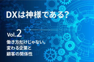 【DXは、神様である？Vol.2】働き方だけじゃない。変わる企業と顧客の関係性
