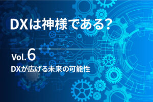 DXが広げる未来の可能性【DXは、神様である？最終回】
