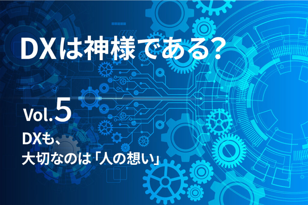 【DXは、神様である？Vol.5】DXも、大切なのは「人の想い」