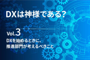 【DXは、神様である？Vol.3】DXを始めるときに、推進部門が考えるべきこと